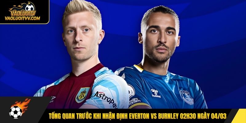 Tổng quan trước khi nhận định Everton vs Burnley 02h30 ngày 04/03